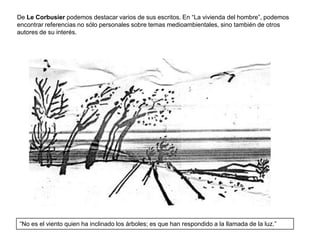 De Le Corbusier podemos destacar varios de sus escritos. En “La vivienda del hombre”, podemos
encontrar referencias no sólo personales sobre temas medioambientales, sino también de otros
autores de su interés.




“No es el viento quien ha inclinado los árboles; es que han respondido a la llamada de la luz.”
 