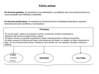 Cómo actuar

En términos globales, es necesaria una sensibilización, una reflexión que nos conduzca hacia una
nueva sociedad más habitable y sostenible.


En términos particulares, es necesaria la introducción de la mentalidad ambiental en aspectos
tanto técnicos como científicos o humanísticos.

                                            Principios

-En vez de negar y destruir el ecosistema natural, incorporarlo al diseño arquitectónico.
-Aplicación del uso de la energía limpia y natural
-El entorno natural y el contexto arquitectónico deben interrelacionarse e influirse mutuamente.
-Se debe recuperar la influencia del lugar en las decisiones de diseño; en realidad, se debe comprender el
lugar, con sus condicionantes físicos y climáticos, pero también con sus aspectos culturales, históricos y
estéticos.




      LUGAR
      Contexto                              HISTORIA                                      CULTURA
      Entorno
 