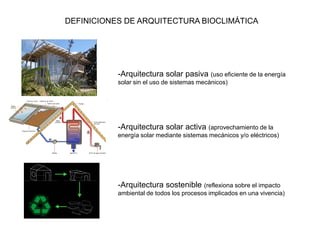 DEFINICIONES DE ARQUITECTURA BIOCLIMÁTICA




           -Arquitectura solar pasiva (uso eficiente de la energía
           solar sin el uso de sistemas mecánicos)




           -Arquitectura solar activa (aprovechamiento de la
           energía solar mediante sistemas mecánicos y/o eléctricos)




           -Arquitectura sostenible (reflexiona sobre el impacto
           ambiental de todos los procesos implicados en una vivencia)
 
