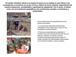 El cambio climático afecta a la especie humana en la medida en que afecta a los
ecosistemas y al entorno en el que vivimos. Afecta de forma distinta, dependiendo de
 nuestra exposición, sensibilidad y capacidad de adaptación. Por lo tanto, el efecto
   varía con la localización geográfica y las condiciones sociales, económicas y
                                    ambientales.




                                         Como siempre los más perjudicados son los
                                         países más pobres.
                                         1.sus economías dependen sobretodo de
                                         actividades como la agricultura, que son muy
                                         sensibles al cambio climático.
                                         2.Tiene poca capacidad para adaptarse a
                                         cambios como el aumento del nivel del mar o la
                                         sequía y, además, no poseen recursos
                                         sanitarios adecuados para poder reducir el
                                         riesgo creciente de enfermedades relacionadas
                                         con el cambio climático, como la malaria.
 