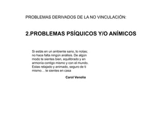 PROBLEMAS DERIVADOS DE LA NO VINCULACIÓN:



2.PROBLEMAS PSÍQUICOS Y/O ANÍMICOS


  Si estás en un ambiente sano, lo notas;
  no hace falta ningún análisis. De algún
  modo te sientes bien, equilibrado y en
  armonía contigo mismo y con el mundo.
  Estas relajado y animado, seguro de ti
  mismo… te sientes en casa

                         Carol Venolia
 