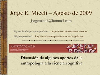 Jorge E. Miceli – Agosto de 2009
               jorgemiceli@hotmail.com

 Página de Grupo AntropoCaos - http://www.antropocaos.com.ar/
 Página personal - http://www.antropocaos.com.ar/JorgeMiceli




      Discusión de algunos aportes de la
      antropologia a la ciencia cognitiva
 