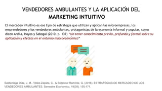 VENDEDORES AMBULANTES Y LA APLICACIÓN DEL
MARKETING INTUITIVO
El mercadeo intuitivo es ese tipo de estrategia que utilizan y aplican las microempresas, los
emprendedores y los vendedores ambulantes, protagonistas de la economía informal y popular, como
dicen Ardila, Hoyos y Sabogal (2010, p. 137) “sin tener conocimiento previo, profundo y formal sobre su
aplicación y efectos en el entorno macroeconómico”
Saldarriaga Díaz, J. M., Vélez-Zapata, C., & Betancur Ramírez, G. (2016). ESTRATEGIAS DE MERCADEO DE LOS
VENDEDORES AMBULANTES. Semestre Económico, 19(39), 155-171.
 