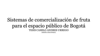 Sistemas de comercialización de fruta
para el espacio público de Bogotá
TESIS CAMILO ANDRES URREGO
DISEÑO INDUSTRIAL
 
