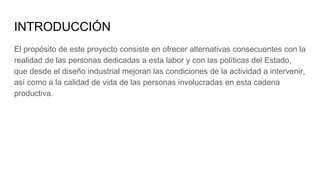 INTRODUCCIÓN
El propósito de este proyecto consiste en ofrecer alternativas consecuentes con la
realidad de las personas dedicadas a esta labor y con las políticas del Estado,
que desde el diseño industrial mejoran las condiciones de la actividad a intervenir,
así como a la calidad de vida de las personas involucradas en esta cadena
productiva.
 
