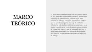 MARCO
TEÓRICO
La venta semi-estacionaria de fruta en nuestra ciudad
es una actividad comercial ejecutada por personas en
condición de vulnerabilidad; consiste en la venta
informal de fruta por porciones, en espacios públicos
que se caracterizan por el alto flujo de población
flotante. La actividad como tal no es nada nuevo en la
ciudad, consiste en la venta de porciones individuales
de fruta a bajo precio y que se prepara in situ; por lo
general se desarrolla con la ayuda de herramientas
muy básicas, y una carreta adaptada como estación
de trabajo.
 