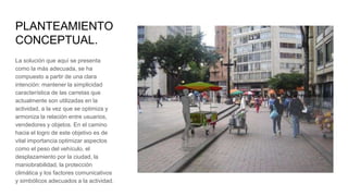 PLANTEAMIENTO
CONCEPTUAL.
La solución que aquí se presenta
como la más adecuada, se ha
compuesto a partir de una clara
intención: mantener la simplicidad
característica de las carretas que
actualmente son utilizadas en la
actividad, a la vez que se optimiza y
armoniza la relación entre usuarios,
vendedores y objetos. En el camino
hacia el logro de este objetivo es de
vital importancia optimizar aspectos
como el peso del vehículo, el
desplazamiento por la ciudad, la
maniobrabilidad, la protección
climática y los factores comunicativos
y simbólicos adecuados a la actividad.
 