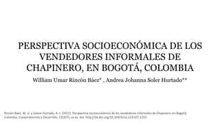 PERSPECTIVA SOCIOECONÓMICA DE LOS
VENDEDORES INFORMALES DE
CHAPINERO, EN BOGOTÁ, COLOMBIA
William Umar Rincón Báez* , Andrea Johanna Soler Hurtado**
Rincón-Báez, W. U. y Solear-Hurtado, A. J. (2015). Perspectiva socioeconómica de los vendedores informales de Chapinero, en Bogotá,
Colombia. Cooperativismo y Desarrollo, 23(107), xx-xx. doi: http://dx.doi.org/10.16925/co.v23i107.1255
 
