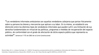 “Los vendedores informales ambulantes son aquellos vendedores callejeros que portan físicamente
sobre su persona los bienes y mercancías que aplican a su labor. En la misma, se estableció una
distinción entre los distintos tipos de vendedores informales que pueden sufrir una limitación de sus
derechos fundamentales en virtud de las políticas, programas o medidas de recuperación del espacio
público, de conformidad con el grado de afectación de dicho espacio público que representa su
actividad”. Sentencia T-772 de 2003 de la Corte Constitucional
Rincón-Báez, W. U. y Solear-Hurtado, A. J. (2015). Perspectiva socioeconómica de los vendedores informales de Chapinero, en Bogotá,
Colombia. Cooperativismo y Desarrollo, 23(107), xx-xx. doi: http://dx.doi.org/10.16925/co.v23i107.1255
 