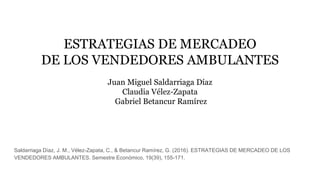 ESTRATEGIAS DE MERCADEO
DE LOS VENDEDORES AMBULANTES
Juan Miguel Saldarriaga Díaz
Claudia Vélez-Zapata
Gabriel Betancur Ramírez
Saldarriaga Díaz, J. M., Vélez-Zapata, C., & Betancur Ramírez, G. (2016). ESTRATEGIAS DE MERCADEO DE LOS
VENDEDORES AMBULANTES. Semestre Económico, 19(39), 155-171.
 
