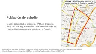 Población de estudio
Se ubicó la localidad de chapinero, UPZ Gran Chapinero,
entre las calles 45 y 72 o avenida Chile y entre la carrera 7ª
y la Avenida Caracas como se muestra en la Figura 2.
Figura 2. Plano de ubicación del sector de
estudio, Localidad de Chapinero, Bogotá D.C
Rincón-Báez, W. U. y Solear-Hurtado, A. J. (2015). Perspectiva socioeconómica de los vendedores informales de Chapinero, en Bogotá,
Colombia. Cooperativismo y Desarrollo, 23(107), xx-xx. doi: http://dx.doi.org/10.16925/co.v23i107.1255
 