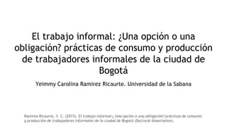 El trabajo informal: ¿Una opción o una
obligación? prácticas de consumo y producción
de trabajadores informales de la ciudad de
Bogotá
Yeimmy Carolina Ramirez Ricaurte. Universidad de la Sabana
Ramirez Ricaurte, Y. C. (2015). El trabajo informal:¿ Una opción o una obligación? prácticas de consumo
y producción de trabajadores informales de la ciudad de Bogotá (Doctoral dissertation).
 