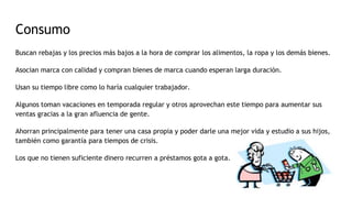 Consumo
Buscan rebajas y los precios más bajos a la hora de comprar los alimentos, la ropa y los demás bienes.
Asocian marca con calidad y compran bienes de marca cuando esperan larga duración.
Usan su tiempo libre como lo haría cualquier trabajador.
Algunos toman vacaciones en temporada regular y otros aprovechan este tiempo para aumentar sus
ventas gracias a la gran afluencia de gente.
Ahorran principalmente para tener una casa propia y poder darle una mejor vida y estudio a sus hijos,
también como garantía para tiempos de crisis.
Los que no tienen suficiente dinero recurren a préstamos gota a gota.
 