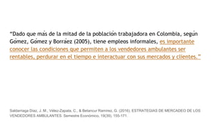 “Dado que más de la mitad de la población trabajadora en Colombia, según
Gómez, Gómez y Borráez (2005), tiene empleos informales, es importante
conocer las condiciones que permiten a los vendedores ambulantes ser
rentables, perdurar en el tiempo e interactuar con sus mercados y clientes.”
Saldarriaga Díaz, J. M., Vélez-Zapata, C., & Betancur Ramírez, G. (2016). ESTRATEGIAS DE MERCADEO DE LOS
VENDEDORES AMBULANTES. Semestre Económico, 19(39), 155-171.
 