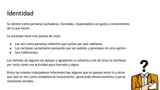 Identidad
Se sienten como personas luchadoras, honradas, responsables con gusto y conocimiento
de lo que hacen.
La sociedad tiene tres puntos de vista:
● Los ven como personas valientes que luchan por salir adelante.
● Los rechazan socialmente pensando que son pobres y perezosos sin otra opción.
● Son indiferentes.
Las familias de algunos los apoyan y agradecen su esfuerzo y los de otros lo rechazan
por verlo como una actividad poco honrada y digna.
Entre los mismos trabajadores informales hay algunos que se apoyan entre sí y otros
que solo se ven como competencia mutuamente, generando distanciamiento y pocas
relaciones sociales.
 