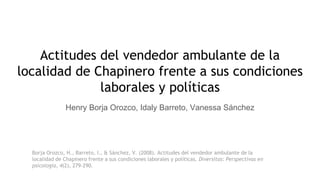 Actitudes del vendedor ambulante de la
localidad de Chapinero frente a sus condiciones
laborales y políticas
Henry Borja Orozco, Idaly Barreto, Vanessa Sánchez
Borja Orozco, H., Barreto, I., & Sánchez, V. (2008). Actitudes del vendedor ambulante de la
localidad de Chapinero frente a sus condiciones laborales y políticas. Diversitas: Perspectivas en
psicología, 4(2), 279-290.
 