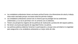 ● Los vendedores ambulantes tienen una buena actitud frente a las dimensiones de salud y trabajo,
estas están asociadas porque una buena salud les permite trabajar.
● Los vendedores ambulantes carecen de un entorno que los protegen de las condiciones
ambientales y a la vez le permitan vivir en armonía con el ambiente.
● Tienen una perspectiva negativa de las políticas de reubicación y protección del espacio público.
● No tienen una buena percepción de seguridad frente a la policía.
● Las políticas públicas deberían fomentar la participación y encajar esta actividad en la legalidad
para asegurarles a los vendedores ambulantes un mejor estilo de vida.
 