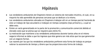 Hipótesis
● Los vendedores ambulantes de Chapinero tienen un sistema de mercadeo intuitivo, el cual, en su
mayoría ha sido aprendido de personas cercanas que se dedican a lo mismo.
● Los vendedores ambulantes ubicados en Chapinero trabajan allí en un tiempo parcial haciendo de
este un trabajo de tipo secundario o trabajan en tiempo completo (tipo primario) y, a qué se
debe esto.
● Existe un vacío generalizado en la parte de la promoción y comunicación comercial debido al
elevado costo que se piensa que se requiere para dicho fin.
● La motivación que mantiene a los vendedores ambulantes durante tantos años en el mismo
negocio informal se debe a que los ingresos que éste genera son más altos que los que generarían
con un negocio formal.
● Las razones por las que los vendedores ambulantes prefieren esta forma de trabajo es porque
valoran la autonomía de tiempo y dinero que les proporciona esta forma de trabajo.
 