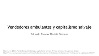 Vendedores ambulantes y capitalismo salvaje
Eduardo Pizarro. Revista Semana
Pizarro, E. (2016). Vendedores ambulantes y capitalismo salvaje. Revista Semana. Recuperado desde:
http://www.semana.com/opinion/articulo/eduardo-pizarro-vendedores-ambulantes-son-victimas-de-la-explotacion/464491
 