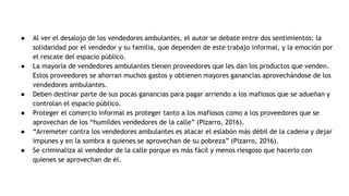 ● Al ver el desalojo de los vendedores ambulantes, el autor se debate entre dos sentimientos: la
solidaridad por el vendedor y su familia, que dependen de este trabajo informal, y la emoción por
el rescate del espacio público.
● La mayoría de vendedores ambulantes tienen proveedores que les dan los productos que venden.
Estos proveedores se ahorran muchos gastos y obtienen mayores ganancias aprovechándose de los
vendedores ambulantes.
● Deben destinar parte de sus pocas ganancias para pagar arriendo a los mafiosos que se adueñan y
controlan el espacio público.
● Proteger el comercio informal es proteger tanto a los mafiosos como a los proveedores que se
aprovechan de los “humildes vendedores de la calle” (PIzarro, 2016).
● “Arremeter contra los vendedores ambulantes es atacar el eslabón más débil de la cadena y dejar
impunes y en la sombra a quienes se aprovechan de su pobreza” (Pizarro, 2016).
● Se criminaliza al vendedor de la calle porque es más fácil y menos riesgoso que hacerlo con
quienes se aprovechan de él.
 
