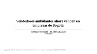 Vendedores ambulantes ahora venden en
empresas de Bogotá
Redacción Bogotá - EL ESPECTADOR
21 Dic 2017
Bogotá, R. (2017). Vendedores ambulantes ahora venden en empresas de Bogotá | ELESPECTADOR.COM.
 