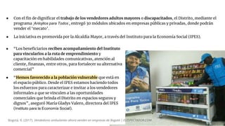 ● “Los beneficiarios reciben acompañamiento del Instituto
para vincularlos a la ruta de emprendimiento y
capacitación en habilidades comunicativas, atención al
cliente, finanzas, entre otros, para fortalecer su alternativa
comercial”
● “Hemos favorecido a la población vulnerable que está en
el espacio público. Desde el IPES estamos haciendo todos
los esfuerzos para caracterizar e invitar a los vendedores
informales a que se vinculen a las oportunidades
comerciales que brinda el Distrito en espacios seguros y
dignos”, aseguró María Gladys Valero, directora del IPES
(Instituto para la Economía Social).
Bogotá, R. (2017). Vendedores ambulantes ahora venden en empresas de Bogotá | ELESPECTADOR.COM.
● Con el fin de dignificar el trabajo de los vendedores adultos mayores o discapacitados, el Distrito, mediante el
programa ‘Antojitos para Todos’, entregó 30 módulos ubicados en empresas públicas y privadas, donde podrán
vender el ‘mecato’.
● La iniciativa es promovida por la Alcaldía Mayor, a través del Instituto para la Economía Social (IPES).
 
