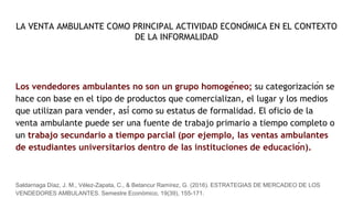 LA VENTA AMBULANTE COMO PRINCIPAL ACTIVIDAD ECONÓMICA EN EL CONTEXTO
DE LA INFORMALIDAD
Los vendedores ambulantes no son un grupo homogéneo; su categorización se
hace con base en el tipo de productos que comercializan, el lugar y los medios
que utilizan para vender, así como su estatus de formalidad. El oficio de la
venta ambulante puede ser una fuente de trabajo primario a tiempo completo o
un trabajo secundario a tiempo parcial (por ejemplo, las ventas ambulantes
de estudiantes universitarios dentro de las instituciones de educación).
Saldarriaga Díaz, J. M., Vélez-Zapata, C., & Betancur Ramírez, G. (2016). ESTRATEGIAS DE MERCADEO DE LOS
VENDEDORES AMBULANTES. Semestre Económico, 19(39), 155-171.
 