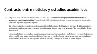 - Según la publicación del Espectador, la IPES está “favorecido a la población vulnerable que se
encuentra en el espacio público” poniéndoles 30 módulos dentro de empresas públicas y privadas
dándoles espacios seguros y dignos”.
- En primer lugar los estudios muestran que sólo en la localidad de Chapinero hay más de 230 vendedores
ambulantes y el estado ofrece tan solo 30 módulos en Bogotá y así va a “resolver” las necesidades de los
vendedores.
- En segundo lugar los estudios académicos muestran que los vendedores ambulantes ven su trabajo como
algo rentable, que les da muchos más beneficios que el empleo formal y aparte no creen que que el estar
realizando la actividad en los espacios públicos los haga “indignos” a ellos ni a su trabajos.
Contraste entre noticias y estudios académicos.
 