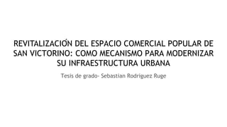 REVITALIZACIÓN DEL ESPACIO COMERCIAL POPULAR DE
SAN VICTORINO: COMO MECANISMO PARA MODERNIZAR
SU INFRAESTRUCTURA URBANA
Tesis de grado- Sebastian Rodriguez Ruge
 