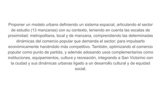 Proponer un modelo urbano definiendo un sistema espacial, articulando el sector
de estudio (13 manzanas) con su contexto, teniendo en cuenta las escalas de
proximidad: metropolitana, local y de manzana, comprendiendo las determinadas
dinámicas del comercio popular que demanda el sector; para impulsarlo
económicamente haciéndolo más competitivo. También, optimizando el comercio
popular como punto de partida, y además adosando usos complementarios como
instituciones, equipamientos, cultura y recreación, integrando a San Victorino con
la ciudad y sus dinámicas urbanas ligado a un desarrollo cultural y de equidad
social.
 