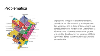 Problemática
El problema principal es el deterioro urbano,
pero no de las 13 manzanas que comprenden
San Victorino, sino el de su entorno urbano que
consecuentemente inciden en él. Deterioro en la
infraestructura urbana de manera que genera
una pérdida de calidad en los espacios públicos
y privados, donde su estructura físico funcional
está saturada.
 