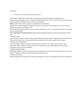 Pertanyaan :


        Kapan norma / kaidah mempunyai aspek hukum ?


- Ketika aparat menjatuhkan sangsi karena ada perbuatan yang menyimpang atau melanggar hukum.
Sangsi terhadap pelanggaran norma / kaidah dapat bersifat positif yaitu dengan membayar denda dan sangsi yang
bersifat negatif yaitu dikenakan hukuman badan atau dikucilkan.
Budaya adalah milik bersama yang perlu dipertahankan atau dilestarikan.
Budaya Hukum adalah tanggapan masyarakat terhadap suatu perbuatan yang dianggap baik, hal tersebut juga
bergantung kepada para penegak hukum.
Nilai, budaya dan postulat adalah nilai yang ada dalam masyarakat modern dan masyarakat sederhana yang dinilai
baik dan dipertahankan.
Cara memperlajari Antropologi Hukum adalah dengan pendekatan kepada manusia melalui beberapa metode,
yaitu :
1. Metode Historis
yaitu mempelajari perilaku manusia melalui sejarah Kebiasaan yang ada dalam masyarakat menjadi adat,kemudian
menjadi hukum adat, hukum adat dipertahankan oleh penguasa dan kemudian menjadi hukum negara.
2. Metode Normatif Eksploratif
Yaitu mempelajari perilaku manusia dan budaya hukumnya melalui norma hukum yang sudah ada / yang
dikehendaki, bukan semata mempelajari norma hukum yang berlaku, tapi melihat perilaku manusia barulah
mengetahui hukum yang akan diterapkan.
3. Metode Deskriftif Perilaku
Mempelajari perilaku manusia dan budaya hukumnya melalui hukum yang nyata tanpa melihat aturan hukum ideal.
Metode ini dikatakan sempurna apabila disertai dengan metode kasus.
4. Metode Studi Kasus
Adalah pendekatan Antropologi Hukum dengan mempelajari kasus-kasus yang terjadi terutama kasus perselisihan.
 