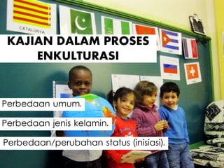 KAJIAN DALAM PROSES
ENKULTURASI
Perbedaan jenis kelamin.
Perbedaan umum.
Perbedaan/perubahan status (inisiasi).
 