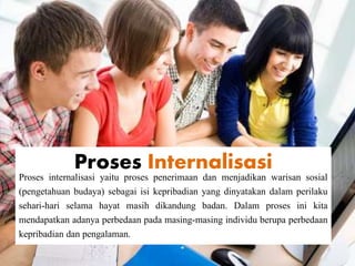 Proses Internalisasi
Proses internalisasi yaitu proses penerimaan dan menjadikan warisan sosial
(pengetahuan budaya) sebagai isi kepribadian yang dinyatakan dalam perilaku
sehari-hari selama hayat masih dikandung badan. Dalam proses ini kita
mendapatkan adanya perbedaan pada masing-masing individu berupa perbedaan
kepribadian dan pengalaman.
 