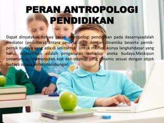 PERAN ANTROPOLOGI
PENDIDIKAN
Dapat dinyatakan bahwa peran antropologi pendidikan pada dasarnyaadalah
mediator (perantara) antara peserta didik dengan dinamika beserta pernik-
pernik budaya yang ada di sekitarnya. Untuk memediasinya langkahdasar yang
harus ditanamkan adalah pengenalan terhadap aneka budaya.Meskipun
penanam itu memerlukan kiat dan strategi yang dinamis sesuai dengan objek
budaya setara berkesinambungan.
 