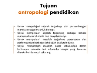 Tujuan
antropologi pendidikan
• Untuk mempelajari sejarah terjadinya dan perkembangan
manusia sebagai makhluk biologis.
• Untuk mempelajari sejarah terjadinya berbagai bahasa
manusia diseluruh dunia dan penyebarannya.
• Untuk mempelajari masalah terjadinya persebaran dan
perkembangan berbagai kehidupan diseluruh dunia.
• Untuk mempelajari masalah dasar kebudayaan dalam
kehidupan manusia dari suku-suku bangsa yang tersebar
dimuka bumi sampai sekarang.
 