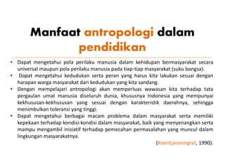 Manfaat antropologi dalam
pendidikan
• Dapat mengetahui pola perilaku manusia dalam kehidupan bermasyarakat secara
universal maupun pola perilaku manusia pada tiap-tiap masyarakat (suku bangsa).
• Dapat mengetahui kedudukan serta peran yang harus kita lakukan sesuai dengan
harapan warga masyarakat dari kedudukan yang kita sandang.
• Dengan mempelajari antropologi akan memperluas wawasan kita terhadap tata
pergaulan umat manusia diseluruh dunia, khususnya Indonesia yang mempunyai
kekhususan-kekhususan yang sesuai dengan karakteristik daerahnya, sehingga
menimbulkan toleransi yang tinggi.
• Dapat mengetahui berbagai macam problema dalam masyarakat serta memiliki
kepekaan terhadap kondisi-kondisi dalam masyarakat, baik yang menyenangkan serta
mampu mengambil inisiatif terhadap pemecahan permasalahan yang muncul dalam
lingkungan masyarakatnya.
(Koentjaraningrat, 1990).
 