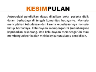 KESIMPULAN
Antropologi pendidikan dapat dijadikan bekal peserta didik
dalam berbudaya di tengah komunitas budayanya. Manusia
menciptakan kebudayaan dan karena kebudayaannya manusia
hidup berbudaya. Kebudayaan mempengaruhi (membangun)
kepribadian seseorang. Dan kebudayaan mempengaruhi atau
membangunkepribadian melalui enkulturasi atau pendidikan.
 