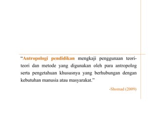 “Antropologi pendidikan mengkaji penggunaan teori-
teori dan metode yang digunakan oleh para antropolog
serta pengetahuan khususnya yang berhubungan dengan
kebutuhan manusia atau masyarakat.”
-Shomad (2009)
 