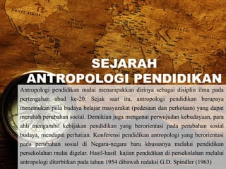 SEJARAH
ANTROPOLOGI PENDIDIKAN
Antropologi pendidikan mulai menampakkan dirinya sebagai disiplin ilmu pada
pertengahan abad ke-20. Sejak saat itu, antropologi pendidikan berupaya
menemukan pola budaya belajar masyarakat (pedesaan dan perkotaan) yang dapat
merubah perubahan social. Demikian juga mengenai perwujudan kebudayaan, para
ahli mengambil kebijakan pendidikan yang berorientasi pada perubahan sosial
budaya, mendapat perhatian. Konferensi pendidikan antropologi yang berorientasi
pada perubahan sosial di Negara-negara baru khususnya melalui pendidikan
persekolahan mulai digelar. Hasil-hasil kajian pendidikan di persekolahan melalui
antropologi diterbitkan pada tahun 1954 dibawah redaksi G.D. Spindler (1963)
 