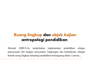 Ruang lingkup dan objek kajian
antropologi pendidikan
Shomad (2009:3-4), menjelaskan implementasi pendidikan sebagai
penyesuaian diri dengan masyarakat, lingkungan dan kebudayaan sebagai
bentuk ruang lingkup antroplogi pendidikan berlangsung dalam 3 proses...
 