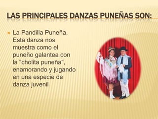 LAS PRINCIPALES DANZAS PUNEÑAS SON:

   La Pandilla Puneña,
    Esta danza nos
    muestra como el
    puneño galantea con
    la "cholita puneña",
    enamorando y jugando
    en una especie de
    danza juvenil
 