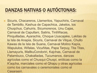 DANZAS NATIVAS O AUTÓCTONAS:

   Sicuris, Chacareros, Llameritos, Yapuchiris, Carnaval
    de Tambillo, Kashua de Capachica, Jakelos, los
    Chuqchus, Cahuiris, Sicumorenos, Unu Cajas,
    Carnaval de Capullani, Satiris, TintiWacas,
    Pinquilladas, Ayarachis, Choque Lluscajake, Lakitas de
    la Isla de Anapia, Sicuris, Carnaval de Vilque, Chullo
    Kawas de la Isla de Suana, Carnaval Molino Kapía,
    Wapululos, Wifalas, Vicuñitas, Papa Tarpuy, Tita Titas,
    Llamayuris, MallkuCondoriri, Kajchas, Carnaval de
    Patambuco, Chakalladas, Tucumanos, danzas
    agrícolas como el Chusqui-Chuspi, eróticas como la
    K'aqcha, marciales como el Qhapu y otras agrícolas
    como los carnavales o ceremoniales como el
    Casarasiri.
 