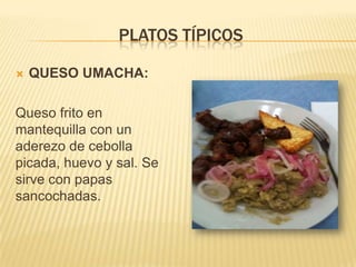 PLATOS TÍPICOS

   QUESO UMACHA:

Queso frito en
mantequilla con un
aderezo de cebolla
picada, huevo y sal. Se
sirve con papas
sancochadas.
 