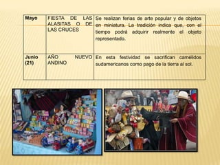 Mayo    FIESTA DE LAS Se realizan ferias de arte popular y de objetos
        ALASITAS O DE en miniatura. La tradición indica que, con el
        LAS CRUCES    tiempo podrá adquirir realmente el objeto
                      representado.


Junio   AÑO       NUEVO En esta festividad se sacrifican camélidos
(21)    ANDINO          sudamericanos como pago de la tierra al sol.
 