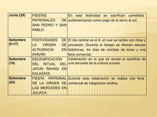 Junio (29)   FIESTAS         En esta festividad se sacrifican camélidos
             PATRONALES   DE sudamericanos como pago de la tierra al sol.
             SAN PEDRO Y SAN
             PABLO.

Setiembre    FESTIVIDADES DE    El día central es el 8, el cual se recibe con misa y
(5-17)       LA   VIRGEN   DE   procesión. Durante el festejo se ofrecen danzas
             ALTAGRACIA    EN   folklóricas, tre días de corridas de toros y una
             AYAVIRI            feria comercial.
Setiembre    ESCENIFICACIÓN     Celebración en la que se recrea el sacrificio de
(16)         DEL RITUAL DEL     una doncella de la cultura pucará.
             JATUN ÑAHAQ EN
             KALASAYA
Setiembre    FIESTA PATRONAL    Durante esta celebración se realiza una feria
(24)         DE LA VIRGEN DE    comercial de integración andina.
             LAS MERCEDES EN
             JULIACA
 