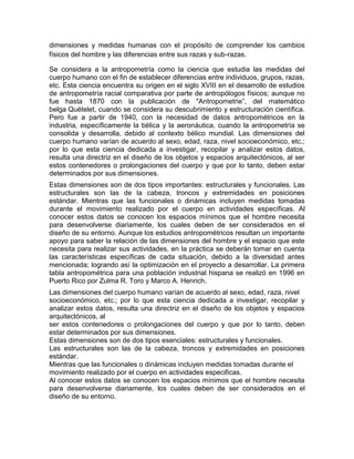 dimensiones y medidas humanas con el propósito de comprender los cambios
físicos del hombre y las diferencias entre sus razas y sub-razas.

Se considera a la antropometría como la ciencia que estudia las medidas del
cuerpo humano con el fin de establecer diferencias entre individuos, grupos, razas,
etc. Esta ciencia encuentra su origen en el siglo XVIII en el desarrollo de estudios
de antropometría racial comparativa por parte de antropólogos físicos; aunque no
fue hasta 1870 con la publicación de "Antropometrie”, del matemático
belga Quételet, cuando se considera su descubrimiento y estructuración científica.
Pero fue a partir de 1940, con la necesidad de datos antropométricos en la
industria, específicamente la bélica y la aeronáutica, cuando la antropometría se
consolida y desarrolla, debido al contexto bélico mundial. Las dimensiones del
cuerpo humano varían de acuerdo al sexo, edad, raza, nivel socioeconómico, etc.;
por lo que esta ciencia dedicada a investigar, recopilar y analizar estos datos,
resulta una directriz en el diseño de los objetos y espacios arquitectónicos, al ser
estos contenedores o prolongaciones del cuerpo y que por lo tanto, deben estar
determinados por sus dimensiones.
Estas dimensiones son de dos tipos importantes: estructurales y funcionales. Las
estructurales son las de la cabeza, troncos y extremidades en posiciones
estándar. Mientras que las funcionales o dinámicas incluyen medidas tomadas
durante el movimiento realizado por el cuerpo en actividades específicas. Al
conocer estos datos se conocen los espacios mínimos que el hombre necesita
para desenvolverse diariamente, los cuales deben de ser considerados en el
diseño de su entorno. Aunque los estudios antropométricos resultan un importante
apoyo para saber la relación de las dimensiones del hombre y el espacio que este
necesita para realizar sus actividades, en la práctica se deberán tomar en cuenta
las características específicas de cada situación, debido a la diversidad antes
mencionada; logrando así la optimización en el proyecto a desarrollar. La primera
tabla antropométrica para una población industrial hispana se realizó en 1996 en
Puerto Rico por Zulma R. Toro y Marco A. Henrich.
Las dimensiones del cuerpo humano varían de acuerdo al sexo, edad, raza, nivel
socioeconómico, etc.; por lo que esta ciencia dedicada a investigar, recopilar y
analizar estos datos, resulta una directriz en el diseño de los objetos y espacios
arquitectónicos, al
ser estos contenedores o prolongaciones del cuerpo y que por lo tanto, deben
estar determinados por sus dimensiones.
Estas dimensiones son de dos tipos esenciales: estructurales y funcionales.
Las estructurales son las de la cabeza, troncos y extremidades en posiciones
estándar.
Mientras que las funcionales o dinámicas incluyen medidas tomadas durante el
movimiento realizado por el cuerpo en actividades especificas.
Al conocer estos datos se conocen los espacios mínimos que el hombre necesita
para desenvolverse diariamente, los cuales deben de ser considerados en el
diseño de su entorno.
 