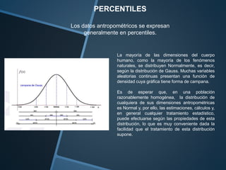 PERCENTILES 
Los datos antropométricos se expresan 
generalmente en percentiles. 
La mayoría de las dimensiones del cuerpo 
humano, como la mayoría de los fenómenos 
naturales, se distribuyen Normalmente, es decir, 
según la distribución de Gauss. Muchas variables 
aleatorias continuas presentan una función de 
densidad cuya gráfica tiene forma de campana. 
Es de esperar que, en una población 
razonablemente homogénea, la distribución de 
cualquiera de sus dimensiones antropométricas 
es Normal y, por ello, las estimaciones, cálculos y, 
en general cualquier tratamiento estadístico, 
puede efectuarse según las propiedades de esta 
distribución, lo que es muy conveniente dada la 
facilidad que el tratamiento de esta distribución 
supone. 
 