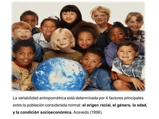 La variabilidad antropométrica está determinada por 4 factores principales
entre la población considerada normal: el origen racial, el género, la edad,
y la condición socioeconómica. Acevedo (1998).
 
