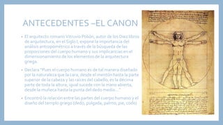 ANTECEDENTES –EL CANON
• El arquitecto romanoVitruvio Polión, autor de los Diez libros
de arquitectura, en el Siglo I, expone la importancia del
análisis antropométrico a través de la búsqueda de las
proporciones del cuerpo humano y sus implicancias en el
dimensionamiento de los elementos de la arquitectura
griega.
• Declara “Pues el cuerpo humano es de tal manera diseñado
por la naturaleza que la cara, desde el mentón hasta la parte
superior de la cabeza y las raíces del cabello, es la décima
parte de toda la altura; igual sucede con la mano abierta,
desde la muñeca hasta la punta del dedo medio…”
• Encontró la relación entre las partes del cuerpo humano y el
diseño del templo griego (dedo, pulgada, palmo, pie, codo)
 